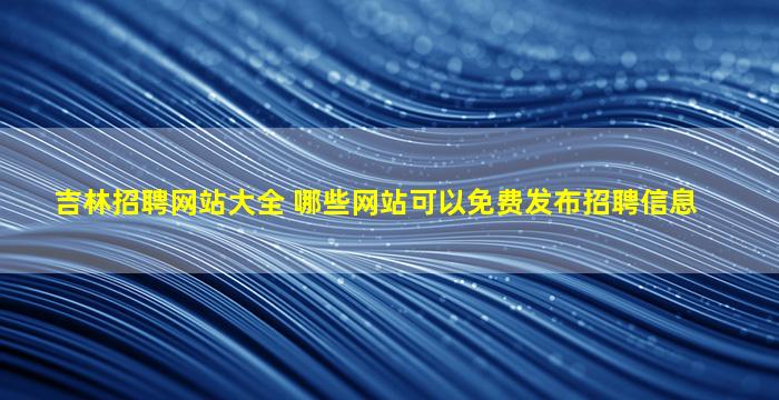 吉林招聘网站大全 哪些网站可以免费发布招聘信息